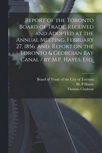bokomslag Report of the Toronto Board of Trade, Received and Adopted at the Annual Meeting, February 27, 1856. And, Report on the Toronto & Georgian Bay Canal / by M.P. Hayes, Esq. [microform]