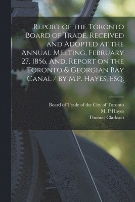 Thomas Clarkson, Board of Trade of the City of Toronto, M. P. Hayes - Report of the Toronto Board of Trade, Received and Adopted at the Annual Meeting, February 27, 1856. And, Report on the Toronto & Georgian Bay Canal / by M.P. Hayes, Esq. [microform], Häftad