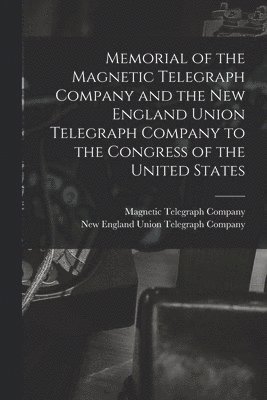Memorial of the Magnetic Telegraph Company and the New England Union Telegraph Company to the Congress of the United States [microform]