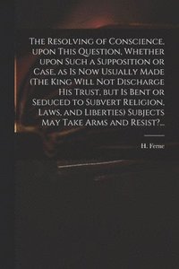 bokomslag The Resolving of Conscience, Upon This Question, Whether Upon Such a Supposition or Case, as is Now Usually Made (The King Will Not Discharge His Trust, but is Bent or Seduced to Subvert Religion,