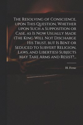 The Resolving of Conscience, Upon This Question, Whether Upon Such a Supposition or Case, as is Now Usually Made (The King Will Not Discharge His Trust, but is Bent or Seduced to Subvert Religion, 1