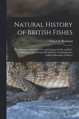Natural History of British Fishes; Their Structure, Economic Uses and Capture by Net and Rod, Cultivation of Fish-ponds, Fish Suited for Acclimatisation, Artificial Breeding of Salmon 1