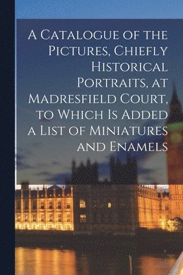 A Catalogue of the Pictures, Chiefly Historical Portraits, at Madresfield Court, to Which is Added a List of Miniatures and Enamels 1