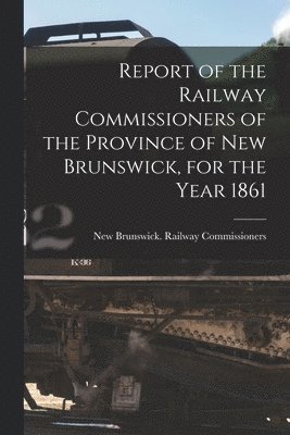 Report of the Railway Commissioners of the Province of New Brunswick, for the Year 1861 [microform] 1