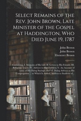 Select Remains of the Rev. John Brown, Late Minister of the Gospel at Haddington, Who Died June 19, 1787 1