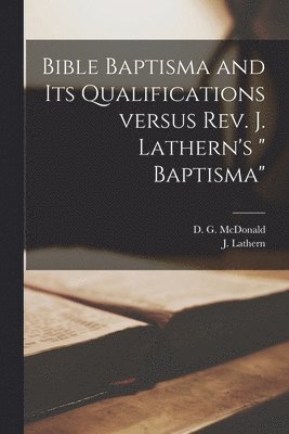 Bible Baptisma and Its Qualifications Versus Rev. J. Lathern's &quot; Baptisma&quot; [microform] 1