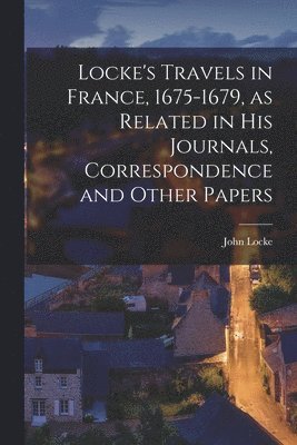 Locke's Travels in France, 1675-1679, as Related in His Journals, Correspondence and Other Papers 1