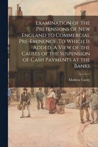 bokomslag Examination of the Pretensions of New England to Commercial Pre-eminence. To Which is Added, A View of the Causes of the Suspension of Cash Payments at the Banks
