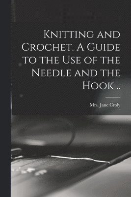 Knitting and Crochet. A Guide to the Use of the Needle and the Hook ..