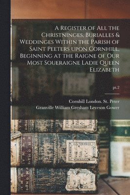 Cornhill (Parish) London St Peter, Granville William Gresham Leve Gower - Register of All the Christninges, Burialles & Weddinges Within the Parish of Saint Peeters Upon Cornhill, Beginning at the Raigne of Our Most Soueraigne Ladie Queen Elizabeth; pt.2, Häftad