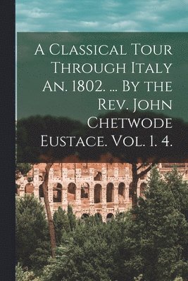 A Classical Tour Through Italy An. 1802. ... By the Rev. John Chetwode Eustace. Vol. 1. 4. 1