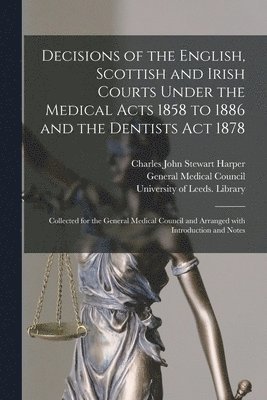 Decisions of the English, Scottish and Irish Courts Under the Medical Acts 1858 to 1886 and the Dentists Act 1878 1