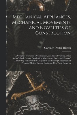 Mechanical Appliances, Mechanical Movements and Novelties of Construction; a Complete Work and a Continuation, as a Second Volume, of the Author's Boo 1