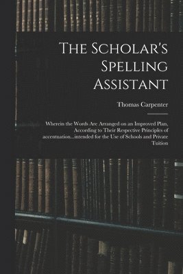 Scholar's Spelling Assistant; Wherein the Words Are Arranged on an Improved Plan, According to Their Respective Principles of Accentuation...intended for the Use of Schools and Private Tuition