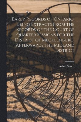 Early Records of Ontario, Being Extracts From the Records of the Court of Quarter Sessions for the District of Mecklenburg, Afterwards the Midland District 1