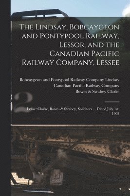 The Lindsay, Bobcaygeon and Pontypool Railway, Lessor, and the Canadian Pacific Railway Company, Lessee [microform] 1