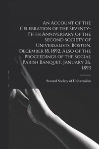 bokomslag An Account of the Celebration of the Seventy-fifth Anniversary of the Second Society of Universalists, Boston, December 18, 1892. Also of the Proceedings of the Social Parish Banquet, January 26, 1893