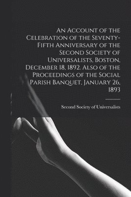 An Account of the Celebration of the Seventy-fifth Anniversary of the Second Society of Universalists, Boston, December 18, 1892. Also of the Proceedings of the Social Parish Banquet, January 26, 1893 1