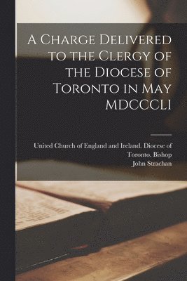 A Charge Delivered to the Clergy of the Diocese of Toronto in May MDCCCLI [microform] 1