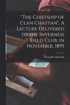 "The Chiefship of Clan Chattan". A Lecture Delivered to the Inverness Field Club, in November, 1895