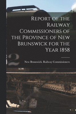 Report of the Railway Commissioners of the Province of New Brunswick for the Year 1858 [microform] 1