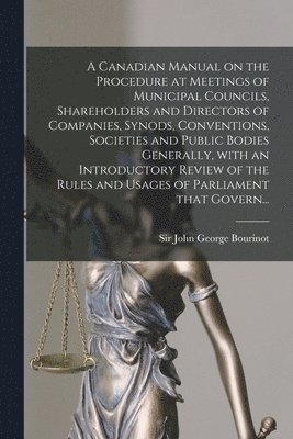 A Canadian Manual on the Procedure at Meetings of Municipal Councils, Shareholders and Directors of Companies, Synods, Conventions, Societies and Public Bodies Generally, With an Introductory Review 1