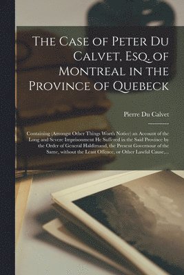 The Case of Peter Du Calvet, Esq. of Montreal in the Province of Quebeck [microform] 1