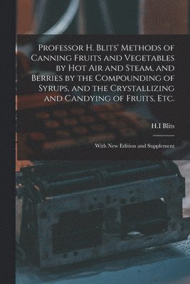 Professor H. Blits' Methods of Canning Fruits and Vegetables by Hot Air and Steam, and Berries by the Compounding of Syrups, and the Crystallizing and Candying of Fruits, Etc. 1