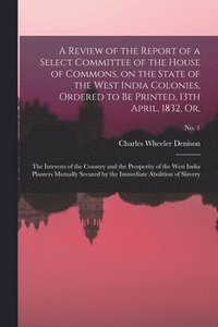 bokomslag A Review of the Report of a Select Committee of the House of Commons, on the State of the West India Colonies, Ordered to Be Printed, 13th April, 1832, or,