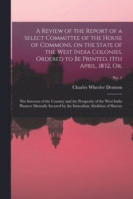 A Review of the Report of a Select Committee of the House of Commons, on the State of the West India Colonies, Ordered to Be Printed, 13th April, 1832, or, 1