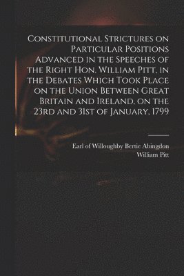 Constitutional Strictures on Particular Positions Advanced in the Speeches of the Right Hon. William Pitt, in the Debates Which Took Place on the Union Between Great Britain and Ireland, on the 23rd 1