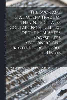 The Book and Stationery Trade of the United States, Containing a Full List of the Publishers, Booksellers, Stationers, and Printers Throughout the Union 1