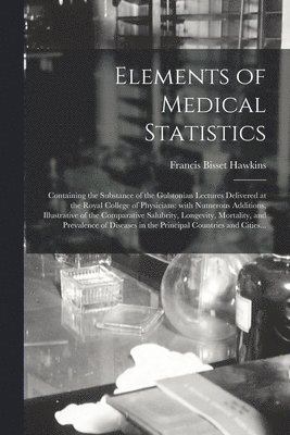 Elements of Medical Statistics; Containing the Substance of the Gulstonian Lectures Delivered at the Royal College of Physicians 1