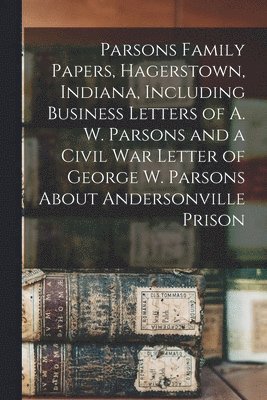 Parsons Family Papers, Hagerstown, Indiana, Including Business Letters of A. W. Parsons and a Civil War Letter of George W. Parsons About Andersonville Prison 1