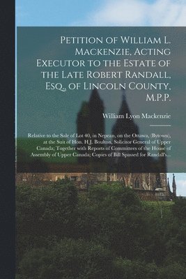 Petition of William L. Mackenzie, Acting Executor to the Estate of the Late Robert Randall, Esq., of Lincoln County, M.P.P. [microform] 1