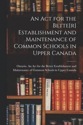 An Act for the Bette[r] Establishment and Maintenance of Common Schools in Upper Canada [microform] 1