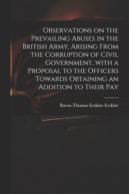 Observations on the Prevailing Abuses in the British Army, Arising From the Corruption of Civil Government, With a Proposal to the Officers Towards Obtaining an Addition to Their Pay 1