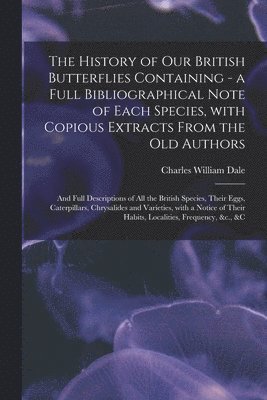 History of Our British Butterflies Containing - a Full Bibliographical Note of Each Species, With Copious Extracts From the Old Authors; and Full Descriptions of All the British Species, Their Eggs, Caterpillars, Chrysalides and Varieties, With A...