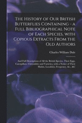 The History of Our British Butterflies Containing - a Full Bibliographical Note of Each Species, With Copious Extracts From the Old Authors; and Full Descriptions of All the British Species, Their 1