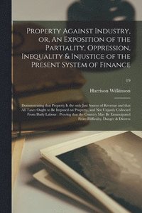 bokomslag Property Against Industry, or, An Exposition of the Partiality, Oppression, Inequality & Injustice of the Present System of Finance