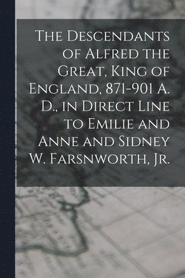 The Descendants of Alfred the Great, King of England, 871-901 A. D., in Direct Line to Emilie and Anne and Sidney W. Farsnworth, Jr. 1