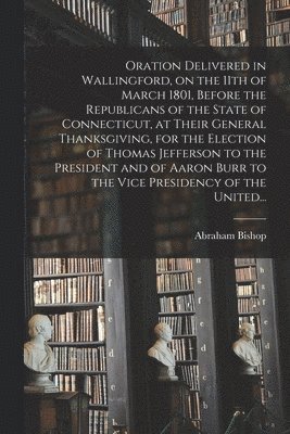 Oration Delivered in Wallingford, on the 11th of March 1801, Before the Republicans of the State of Connecticut, at Their General Thanksgiving, for the Election of Thomas Jefferson to the President and of Aaron Burr to the Vice Presidency of the United...