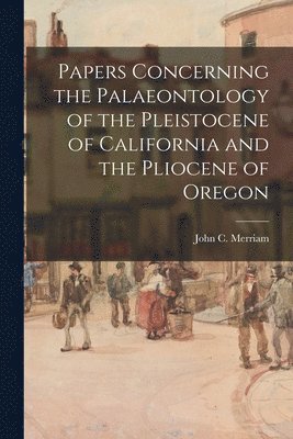 Papers Concerning the Palaeontology of the Pleistocene of California and the Pliocene of Oregon 1