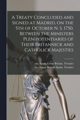 A Treaty Concluded and Signed at Madrid, on the 5th of October N. S. 1750, Between the Ministers Plenipotentiaries of Their Britannick and Catholick Majesties [microform] 1