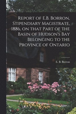 Report of E.B. Borron, Stipendiary Magistrate, 1886, on That Part of the Basin of Hudson's Bay Belonging to the Province of Ontario [microform] 1