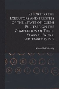 bokomslag Report to the Executors and Trustees of the Estate of Joseph Pulitzer on the Completion of Three Years of Work, September 15, 1915