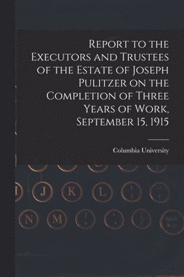 Report to the Executors and Trustees of the Estate of Joseph Pulitzer on the Completion of Three Years of Work, September 15, 1915 1