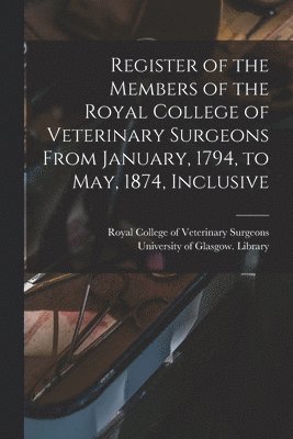 Register of the Members of the Royal College of Veterinary Surgeons From January, 1794, to May, 1874, Inclusive [electronic Resource] 1