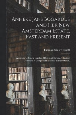 Anneke Jans Bogardus and Her New Amsterdam Estate, Past and Present: Appendix J, Being a Legal and Historical Summary Further Continued / Compiled by 1