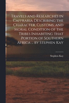 Travels and Researches in Caffraria Describing the Character, Customs, and Moral Condition of the Tribes Inhabiting That Portion of Southern Africa ... by Stephen Kay 1